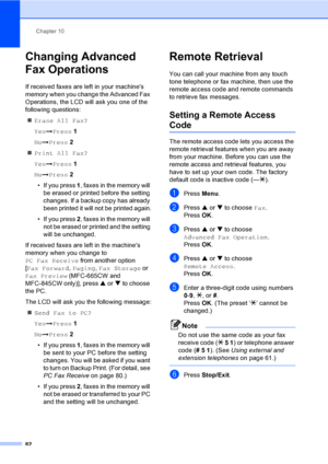 Page 98
Chapter 10
82
Changing Advanced 
Fax Operations
10
If received faxes are left in your machines 
memory when you change the Advanced Fax 
Operations, the LCD will ask you one of the 
following questions: „ Erase All Fax?
Yes iPress  1
No iPress  2
„ Print All Fax?
Yes iPress  1
No iPress  2
• If you press  1, faxes in the memory will 
be erased or printed before the setting 
changes. If a backup copy has already 
been printed it will not be printed again.
• If you press  2, faxes in the memory will 
not...