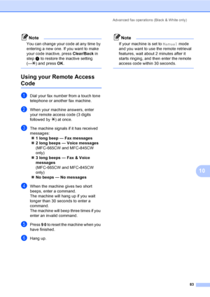 Page 99
Advanced fax operations (Black & White only)83
10
Note
You can change your code at any time by 
entering a new one. If you want to make 
your code inactive, press Clear/Back in 
step e to restore the inactive setting 
(--- l) and press  OK.
 
Using your Remote Access 
Code10
aDial your fax number from a touch tone 
telephone or another fax machine.
bWhen your machine answers, enter 
your remote access code (3 digits 
followed by  l) at once.
cThe machine signals if it has received 
messages:
„ 1 long...