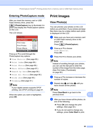 Page 101
PhotoCapture Center®: Printing photos from a memory card or USB Flash memory drive85
13
Entering PhotoCapture mode13
After you insert the memory card or USB 
Flash memory drive, press the (PhotoCapture ) key to illuminate it in 
green and display the PhotoCapture options 
on the LCD.
The LCD shows:
 
Press  a or  b to scroll through the 
PhotoCapture key options.
„ View Photo(s)  (See page 85.)
„ Print Index  (See page 86.)
„ Print Photos  (See page 86.)
„ Photo Effects  (See page 87.)
„ Search by Date...