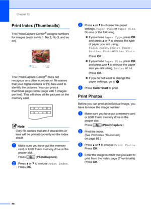 Page 102
Chapter 13
86
Print Index (Thumbnails)13
The PhotoCapture Center® assigns numbers 
for images (such as No.1, No.2, No.3, and so 
on).
 
The PhotoCapture Center® does not 
recognize any other numbers or file names 
that your digital camera or PC has used to 
identify the pictures. You can print a 
thumbnail page (Index page with 5 images 
per line). This will show all the pictures on the 
memory card.
 
Note
Only file names that are 8 characters or 
less will be printed correctly on the index 
sheet....