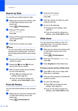 Page 106
Chapter 13
90
Search by Date13
You can find your photos based on date.
aMake sure you have put a memory card 
or USB Flash memory drive in the 
proper slot.
Press ( PhotoCapture ). 
bPress a or  b to choose 
Search by Date .
Press  OK.
cPress  a or  b to choose the date that you 
want to search from.
Press  OK.
dPress  d or  c to choose your photo.
Note
You can view photos with other dates by 
pressing  d or  c continuously. Press  d to 
view an older photo and  c to view a newer 
photo.
 
ePress  a or...