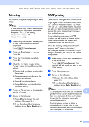 Page 107
PhotoCapture Center®: Printing photos from a memory card or USB Flash memory drive91
13
Trimming13
You can trim your photo and print a part of the 
image. 
Note
If your photo is very small or has irregular 
proportions you may not be able to trim 
the photo. The LCD will display 
Image Too Small. or 
Image Too Long. .
 
aMake sure you have put a memory card 
or USB Flash memory drive in the 
proper slot.
Press (PhotoCapture ).
bPress a or  b to choose  Trimming.
Press  OK.
cPress  d or  c to choose your...