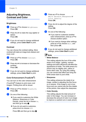 Page 110
Chapter 13
94
Adjusting Brightness, 
Contrast and Color13
Brightness13
aPress  a or  b to choose  Brightness .
Press  OK.
bPress  d or  c to make the copy lighter or 
darker.
Press  OK.
cIf you do not want to change additional 
settings, press  Color Start to print. 
Contrast13
You can choose the contrast setting. More 
contrast will make an image look sharper and 
more vivid.
aPress a or  b to choose  Contrast.
Press  OK.
bPress  d or  c to increase or decrease the 
contrast.
Press  OK.
cIf you do not...