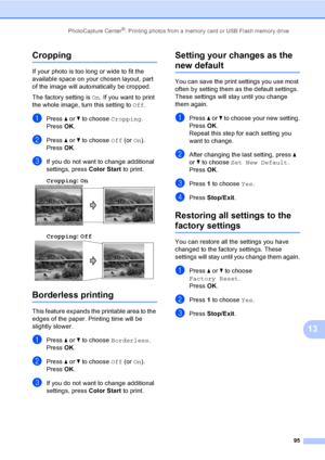 Page 111
PhotoCapture Center®: Printing photos from a memory card or USB Flash memory drive95
13
Cropping13
If your photo is too long or wide to fit the 
available space on your chosen layout, part 
of the image will automatically be cropped.
The factory setting is On. If you want to print 
the whole image, turn this setting to  Off.
aPress  a or  b to choose  Cropping.
Press  OK.
bPress  a or  b to choose  Off (or On).
Press  OK.
cIf you do not want to change additional 
settings, press  Color Start to print....