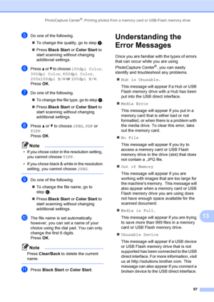 Page 113
PhotoCapture Center®: Printing photos from a memory card or USB Flash memory drive97
13
eDo one of the following.„ To change the quality, go to step  f.
„ Press  Black Start  or Color Start  to 
start scanning without changing 
additional settings.
fPress  a or  b to choose  150dpi Color , 
300dpi Color , 600dpi Color , 
200x100dpi B/W  or 200dpi B/W .
Press  OK.
gDo one of the following.
„ To change the file type, go to step  h.
„ Press  Black Start  or Color Start  to 
start scanning without changing...