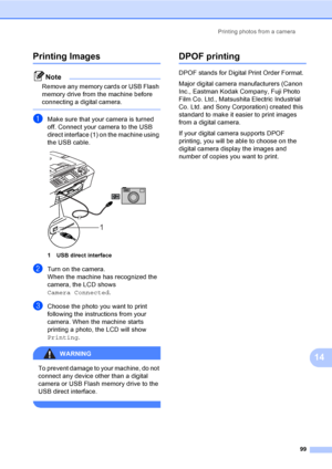Page 115
Printing photos from a camera99
14
Printing Images14
Note
Remove any memory cards or USB Flash 
memory drive from the machine before 
connecting a digital camera.
 
aMake sure that your camera is turned 
off. Connect your camera to the USB 
direct interface (1) on the machine using 
the USB cable.
 
1 USB direct interface
bTurn on the camera.
When the machine has recognized the 
camera, the LCD shows 
Camera Connected.
cChoose the photo you want to print 
following the instructions from your 
camera....