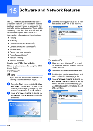 Page 120
104
15
The CD-ROM includes the Software User’s 
Guide and Network User’s Guide for features 
available when connected to a computer (for 
example, printing and scanning). These guides 
have easy to use links that, when clicked, will 
take you directly to a particular section.
You can find information on these features:„ Printing
„ Scanning
„ ControlCenter3 (for Windows
®)
„ ControlCenter2 (for Macintosh
®)
„ Remote Setup
„ Faxing from your computer
„ PhotoCapture Center
®
„Network Printing
„ Network...