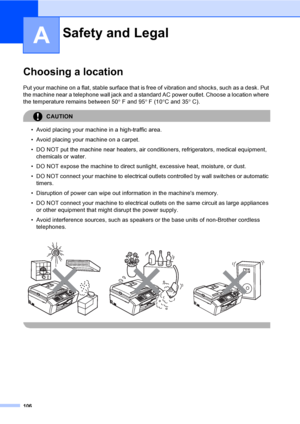 Page 122
106
A
Choosing a locationA
Put your machine on a flat, stable surface that is free of vibration and shocks, such as a desk. Put 
the machine near a telephone wall jack and a standar d AC power outlet. Choose a location where 
the temperature remains between 50 ° F and 95 ° F (10 °C and 35 ° C).
CAUTION 
• Avoid placing your machine in a high-traffic area.
• Avoid placing your machine on a carpet.
• DO NOT put the machine near heaters, air conditioners, refrigerators, medical equipment, 
chemicals or...