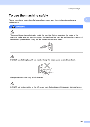 Page 123
Safety and Legal107
A
To use the machine safelyA
Please keep these instructions for later reference and read them before attempting any 
maintenance.
WARNING 
There are high voltage electrodes inside the machine. Before you clean the inside of the 
machine, make sure you have unplugged the telephone line cord first and then the power cord 
from the AC power outlet. Doing this will prevent an electrical shock.
 
 
 
DO NOT handle the plug with wet hands. Doing this might cause an electrical shock....