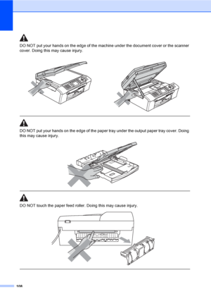 Page 124
108
DO NOT put your hands on the edge of the machine under the document cover or the scanner 
cover. Doing this may cause injury.
  
DO NOT put your hands on the edge of the paper tray under the output paper tray cover. Doing 
this may cause injury.
 
 
 
DO NOT touch the paper feed roller. Doing this may cause injury.
 
 
 
 
 
 