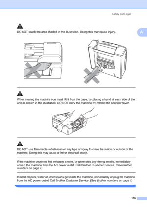 Page 125
Safety and Legal109
ADO NOT touch the area shade d in the illustration. Doing this may cause injury.
  
When moving the machine you must lift it from the base, by placing a hand at each side of the 
unit as shown in the illustration. DO NOT carry the machine by holding the scanner cover.
 
 
 
DO NOT use flammable substances or any type of spray to clean the inside or outside of the 
machine. Doing this may cause a fire or electrical shock.
  
If the machine becomes hot, releases smoke, or generates any...