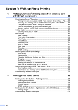 Page 14
xii
Section IV Walk-up Photo Printing
13 PhotoCapture Center®: Printing photos from a memory card 
or USB Flash memory drive 82
PhotoCapture Center® Operations ...................................................................... 82
Printing from a memory card or USB Flash memory drive without a PC ....... 82
Scanning to a memory card or USB Flash memory drive without a PC ........ 82
Using PhotoCapture Center
® from your computer ........................................82
Using a memory card or USB...