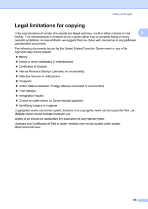 Page 131
Safety and Legal115
A
Legal limitations for copyingA
Color reproductions of certain documents are illegal and may result in either criminal or civil 
liability. This memorandum is intended to be a guide rather than a complete listing of every 
possible prohibition. In case of doubt, we suggest that you check with counsel as to any particular 
questionable documents.
The following documents issued by the United States/Canadian Government or any of its 
Agencies may not be copied:„ Money
„ Bonds or other...