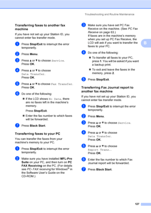 Page 143
Troubleshooting and Routine Maintenance127
B
Transferring faxes to another fax 
machine
B
If you have not set up your Station ID, you 
cannot enter fax transfer mode.
aPress Stop/Exit  to interrupt the error 
temporarily.
bPress  Menu.
cPress  a or  b to choose  Service.
Press  OK.
dPress  a or  b to choose 
Data Transfer .
Press  OK.
ePress  a or  b to choose  Fax Transfer .
Press  OK.
fDo one of the following:
„ If the LCD shows  No Data, there 
are no faxes left in the machines 
memory.
Press...