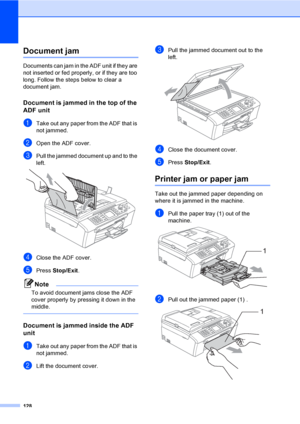 Page 144
128
Document jam B
Documents can jam in the ADF unit if they are 
not inserted or fed properly, or if they are too 
long. Follow the steps below to clear a 
document jam.
Document is jammed in the top of the 
ADF unit
B
aTake out any paper from the ADF that is 
not jammed.
bOpen the ADF cover.
cPull the jammed document up and to the 
left.
 
dClose the ADF cover.
ePress Stop/Exit .
Note
To avoid document jams close the ADF 
cover properly by pressing it down in the 
middle.
 
Document is jammed inside...