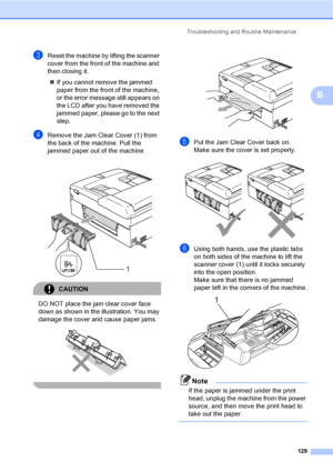 Page 145
Troubleshooting and Routine Maintenance129
B
cReset the machine by lifting the scanner 
cover from the front of the machine and 
then closing it.„ If you cannot remove the jammed 
paper from the front of the machine, 
or the error message still appears on 
the LCD after you have removed the 
jammed paper, please go to the next 
step.
dRemove the Jam Clear Cover (1) from 
the back of the machine. Pull the 
jammed paper out of the machine.
CAUTION 
DO NOT place the jam clear cover face 
down as shown in...