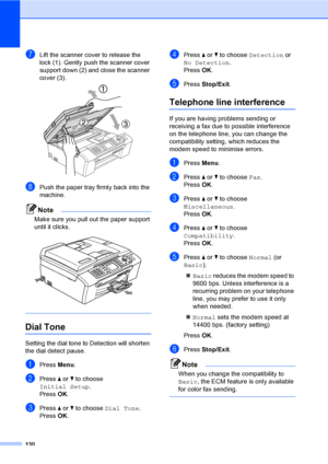 Page 146
130
gLift the scanner cover to release the 
lock (1). Gently push the scanner cover 
support down (2) and close the scanner 
cover (3).
 
hPush the paper tray firmly back into the 
machine.
Note
Make sure you pull out the paper support 
until it clicks.
 
 
Dial Tone B
Setting the dial tone to Detection will shorten 
the dial detect pause.
aPress Menu.
bPress  a or  b to choose 
Initial Setup .
Press  OK.
cPress  a or  b to choose  Dial Tone .
Press  OK.
dPress  a or  b to choose  Detection  or 
No...