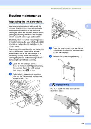 Page 147
Troubleshooting and Routine Maintenance131
B
Routine maintenanceB
Replacing the ink cartridgesB
Your machine is equipped with an ink dot 
counter. The ink dot counter automatically 
monitors the level of ink in each of the 4 
cartridges. When the machine detects an ink 
cartridge is running out of ink, the machine 
will tell you with a message on the LCD.
The LCD will tell you which ink cartridge is low 
or needs replacing. Be sure to follow the LCD 
prompts to replace the ink cartridges in the 
correct...