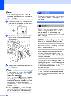Page 148
132
Note
If the protective yellow caps come off 
when you open the bag, the cartridge will 
not be damaged.
 
eEach color has its own correct position. 
Insert the ink cartridge in the direction of 
the arrow on the label.
 
fLift the lock release lever and push it 
until it clicks, and then close the ink 
cartridge cover.
 
gThe machine will automatically reset the 
ink dot counter.
Note
• If you replaced an ink cartridge, the LCD  will ask you to verify that it was a brand 
new one. (For example,...