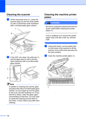 Page 150
134
Cleaning the scannerB
aLift the document cover (1). Clean the 
scanner glass (2) and the white plastic 
(3) with a soft lint-free cloth moistened 
with a non-flammable glass cleaner.
 
bIn the ADF unit, clean  the white bar (1) 
and the glass strip (2) with a lint-free 
cloth moistened with a non-flammable 
glass cleaner.
 
Note
In addition to cleaning the scanner glass 
and glass strip with a non-flammable glass 
cleaner, run your finger tip over the glass 
to see if you can feel anything on it. If...