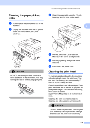 Page 151
Troubleshooting and Routine Maintenance135
B
Cleaning the paper pick-up 
rollerB
aPull the paper tray completely out of the 
machine.
bUnplug the machine from the AC power 
outlet and remove the Jam Clear 
Cover (1).
CAUTION 
DO NOT place the jam clear cover face 
down as shown in the illustration. You may 
damage the cover and cause paper jams.
 
  
cClean the paper pick-up roller (1) with 
isopropyl alcohol on a cotton swab.
 
dPut the Jam Clear Cover back on.
Make sure the cover is set properly.
ePut...