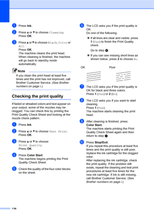Page 152
136
aPress Ink.
bPress  a or  b to choose  Cleaning.
Press  OK.
cPress  a or  b to choose  Black, Color  or 
All .
Press  OK.
The machine cleans the print head. 
When cleaning is finished, the machine 
will go back to  standby mode 
automatically.
Note
If you clean the print head at least five 
times and the print has not improved, call 
Brother Customer Service. (See  Brother 
numbers on page i.)
 
Checking the print qualityB
If faded or streaked colors and text appear on 
your output, some of the...