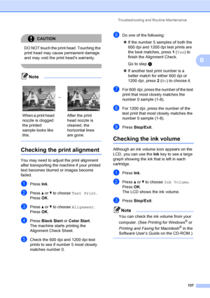 Page 153
Troubleshooting and Routine Maintenance137
B
CAUTION 
DO NOT touch the print head. Touching the 
print head may cause permanent damage 
and may void the print heads warranty.
 
Note
 
Checking the print alignmentB
You may need to adjust the print alignment 
after transporting the machine if your printed 
text becomes blurred or images become 
faded.
aPress Ink.
bPress  a or  b to choose  Test Print .
Press  OK.
cPress  a or  b to choose  Alignment .
Press  OK.
dPress  Black Start  or Color Start .
The...