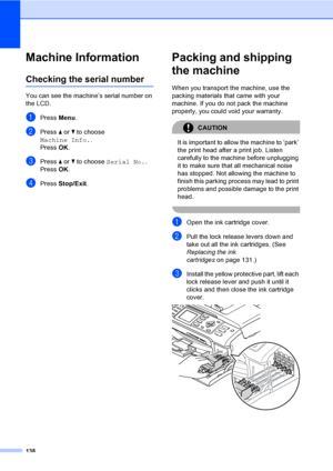 Page 154
138
Machine InformationB
Checking the serial numberB
You can see the machine’s serial number on 
the LCD.
aPress Menu.
bPress  a or  b to choose 
Machine Info. .
Press  OK.
cPress  a or  b to choose  Serial No. .
Press  OK.
dPress  Stop/Exit .
Packing and shipping 
the machine
B
When you transport the machine, use the 
packing materials that came with your 
machine. If you do not pack the machine 
properly, you could void your warranty.
CAUTION 
It is important to allow the machine to ‘park’ 
the print...