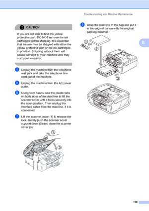 Page 155
Troubleshooting and Routine Maintenance139
B
CAUTION 
If you are not able to find the yellow 
protective part, DO NOT remove the ink 
cartridges before shipping. It is essential 
that the machine be shipped with either the 
yellow protective part or the ink cartridges 
in position. Shipping without them will 
cause damage to your machine and may 
void your warranty.
 
dUnplug the machine from the telephone 
wall jack and take the telephone line 
cord out of the machine.
eUnplug the machine from the AC...