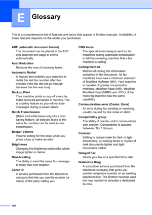 Page 182
166
E
This is a comprehensive list of features and terms that appear in Brother manuals. Availability of 
these features depends on the model you purchased.
GlossaryE
ADF (automatic document feeder)
The document can be placed in the ADF 
and scanned one page at a time 
automatically.
Auto Reduction Reduces the size of incoming faxes.
Automatic Redial A feature that enables your machine to 
redial the last fax number after five 
minutes if the fax did not go through 
because the line was busy.
Backup...