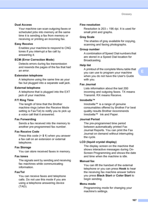 Page 183
Glossary167
E
Dual AccessYour machine can scan outgoing faxes or 
scheduled jobs into memory at the same 
time it is sending a fax from memory or 
receiving or printing an incoming fax.
Easy Receive Enables your machine to respond to CNG 
tones if you interrupt a fax call by 
answering it.
ECM (Error Correction Mode) Detects errors during fax transmission 
and resends the pages of the fax that had 
an error.
Extension telephone A telephone using the same line as your 
fax but plugged into a separate...