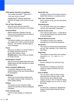 Page 184
168
OCR (optical character recognition)The bundled ScanSoft™ PaperPort™ 
11SE with OCR or Presto!
® 
PageManager
® software application 
converts an image of text to text you can 
edit. 
Out of Paper Reception Receives faxes into the machines 
memory when the machine is out of paper.
Overseas Mode Makes temporary changes to the fax 
tones to accommodate noise and static on 
overseas telephone lines.
Paging This feature enables your machine to call 
your pager when a fax is received into its 
memory. The...