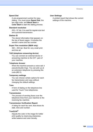 Page 185
Glossary169
E
Speed DialA pre-programmed number for easy 
dialing. You must press  Speed Dial, the 
two digit code, and  Black Start or 
Color Start  to start the dialing process.
Standard resolution 203  × 97 dpi. It is used for regular size text 
and quickest transmission.
Station ID The stored information that appears on 
the top of faxed pages. It includes the 
senders name and fax number.
Super Fine resolution (B&W only) 392  × 203 dpi. Best for very small print 
and line art.
TAD (telephone...
