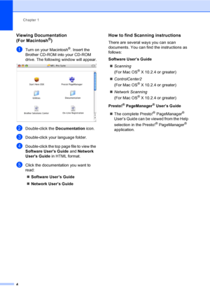 Page 20
Chapter 1
4
Viewing Documentation 
(For Macintosh®)1
aTurn on your Macintosh®. Insert the 
Brother CD-ROM into your CD-ROM 
drive. The following window will appear.
 
bDouble-click the  Documentation icon.
cDouble-click your language folder.
dDouble-click the top page file to view the 
Software Users Guide  and Network 
Users Guide  in HTML format.
eClick the documentation you want to 
read:
„ Software User’s Guide
„ Network User’s Guide
How to find Scanning instructions1
There are several ways you can...