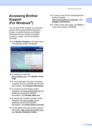 Page 21
General Information5
1
Accessing Brother 
Support 
(For Windows
®)1
You can find all the contacts you will need, 
such as Web support (Brother Solutions 
Center), Customer Service and Brother 
Authorized Service Centers on  Brother 
numbers on page i and on the Brother 
CD-ROM.
„ Click  Brother Support  on the main menu. 
The following screen will appear:
 
„ To access our web site 
(www.brother.com
), click  Brother Home 
Page .
„ To view all Brother Numbers, including 
Customer Service ndumbers for...