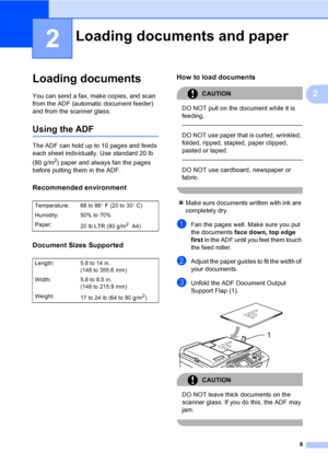 Page 25
9
2
2
Loading documents2
You can send a fax, make copies, and scan 
from the ADF (automatic document feeder) 
and from the scanner glass.
Using the ADF2
The ADF can hold up to 10 pages and feeds 
each sheet individually. Use standard 20 lb 
(80 g/m
2) paper and always fan the pages 
before putting them in the ADF.
Recommended environment2
Document Sizes Supported2
How to load documents2
CAUTION 
DO NOT pull on the document while it is 
feeding.
  
DO NOT use paper that is curled, wrinkled, 
folded,...