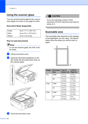 Page 26
Chapter 2
10
Using the scanner glass2
You can use the scanner glass to fax, copy or 
scan pages of a book or one page at a time.
Document Sizes Supported2
How to load documents2
Note
To use the scanner glass, the ADF must 
be empty.
 
aLift the document cover.
bUsing the document guidelines on the 
left, center the document face down on 
the scanner glass.
 
 
cClose the document cover.
CAUTION 
If you are scanning a book or thick 
document, DO NOT slam the cover down or 
press on it.
 
Scannable area2...