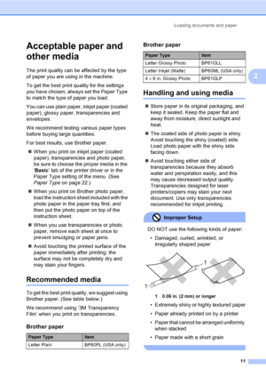 Page 27
Loading documents and paper11
2
Acceptable paper and 
other media
2
The print quality can be affected by the type 
of paper you are using in the machine.
To get the best print quality for the settings 
you have chosen, always set the Paper Type 
to match the type of paper you load.
You can use plain paper, inkjet paper (coated 
paper), glossy paper, transparencies and 
envelopes.
We recommend testing various paper types 
before buying large quantities.
For best results, use Brother paper.„ When you...