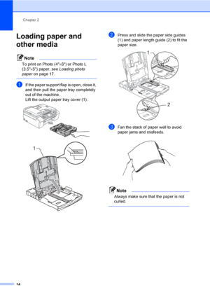 Page 30
Chapter 2
14
Loading paper and 
other media
2
Note
To print on Photo (4 ×6) or Photo L 
(3.5 ×5) paper, see  Loading photo 
paper on page 17.
 
aIf the paper support flap is open, close it, 
and then pull the paper tray completely 
out of the machine.
Lift the output paper tray cover (1).
 
 
bPress and slide the paper side guides 
(1) and paper length guide (2) to fit the 
paper size.
 
cFan the stack of paper well to avoid 
paper jams and misfeeds.
 
Note
Always make sure that the paper is not...