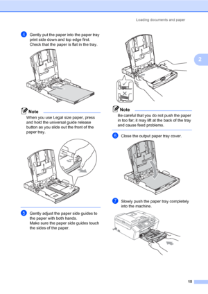 Page 31
Loading documents and paper15
2
dGently put the paper into the paper tray 
print side down and top edge first.
Check that the paper is flat in the tray.
 
Note
When you use Legal size paper, press 
and hold the universal guide release 
button as you slide out the front of the 
paper tray.
 
 
eGently adjust the paper side guides to 
the paper with both hands.
Make sure the paper side guides touch 
the sides of the paper.
 
Note
Be careful that you do not push the paper 
in too far; it may lift at the...