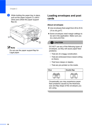 Page 32
Chapter 2
16
hWhile holding the paper tray in place, 
pull out the paper support (1) until it 
clicks and unfold the paper support 
flap (2).
 
Note
Do not use the paper support flap for 
Legal paper.
 
Loading envelopes and post 
cards2
About envelopes2
„ Use envelopes that weigh from 20 to 25 lb 
(75 to 95 g/m
2).
„ Some envelopes need margin settings to 
be set in the application. Make sure you 
do a test print first.
CAUTION 
DO NOT use any of the following types of 
envelopes, as they will cause...