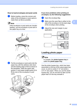 Page 33
Loading documents and paper17
2
How to load envelopes and post cards2
aBefore loading, press the corners and 
sides of the envelopes or post cards to 
make them as flat as possible.
Note
If the envelopes or post cards are ‘double-
feeding’, put one envelope or post card in 
the paper tray at a time.
 
 
 
 
bPut the envelopes or post cards into the 
paper tray with the address side down 
and the leading edge in first as shown in 
the illustration. Slide the paper side 
guides (1) and paper length guide...