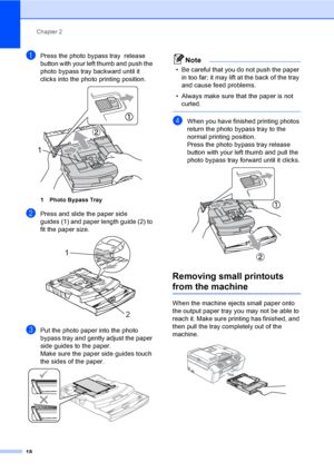 Page 34
Chapter 2
18
aPress the photo bypass tray  release 
button with your left thumb and push the 
photo bypass tray backward until it 
clicks into the photo printing position.
 
1 Photo Bypass Tray
bPress and slide the paper side 
guides (1) and paper length guide (2) to 
fit the paper size.
 
cPut the photo paper into the photo 
bypass tray and gently adjust the paper 
side guides to the paper.
Make sure the paper side guides touch 
the sides of the paper.
 
Note
• Be careful that you do not push the paper...