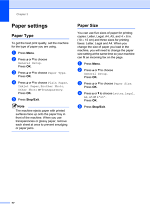 Page 38
Chapter 3
22
Paper settings3
Paper Type3
To get the best print quality, set the machine 
for the type of paper you are using.
aPress  Menu.
bPress  a or  b to choose 
General Setup .
Press  OK.
cPress  a or  b to choose  Paper Type .
Press  OK.
dPress  a or  b to choose  Plain Paper , 
Inkjet Paper , Brother Photo , 
Other Photo  or Transparency .
Press  OK.
ePress  Stop/Exit .
Note
The machine ejects paper with printed 
surfaces face up onto the paper tray in 
front of the machine. When you use...