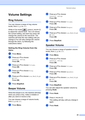 Page 39
General setup23
3
Volume Settings3
Ring Volume3
You can choose a range of ring volume 
levels, from High to Off .
While in Fax mode  , press  d or  c  
to adjust the volume level. The LCD shows 
the current setting,  and each key press will 
change the volume to the next level. The 
machine will keep the new setting until you 
change it.You can also change the volume 
through the menu, by following the 
instructions below:
Setting the Ring Volume from the 
menu
3
aPress  Menu.
bPress  a or  b to choose...