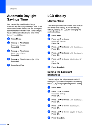 Page 40
Chapter 3
24
Automatic Daylight 
Savings Time
3
You can set the machine to change 
automatically for daylight savings time. It will 
reset itself forward one hour in the Spring and 
backward one hour in the Fall. Make sure you 
have set the correct date and time in the 
Date&Time  setting.
aPress Menu.
bPress  a or  b to choose 
General Setup .
Press  OK.
cPress  a or  b to choose 
Auto Daylight .
Press  OK.
dPress  a or  b to choose  On (or  Off ).
Press  OK.
ePress  Stop/Exit .
LCD display3
LCD...