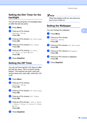 Page 41
General setup25
3
Setting the Dim Timer for the 
backlight 3
You can set how long the LCD backlight stays 
on after the last key press. 
aPress 
Menu.
bPress  a or  b to choose 
General Setup .
Press  OK.
cPress  a or  b to choose  LCD Settings .
Press  OK.
dPress  a or  b to choose  Dim Timer .
Press  OK.
ePress  a or  b to choose  10 Secs, 
20 Secs , 30 Secs  or Off .
Press  OK.
fPress  Stop/Exit .
Setting the Off Timer3
You can set how long the LCD stays on after 
the last key press. This is a power...