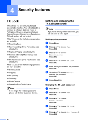 Page 42
26
4
TX Lock4
TX Lock lets you prevent unauthorized 
access to the machine. You will not be able to 
continue to schedule Delayed Faxes or 
Polling jobs. However, any pre-scheduled 
Delayed Faxes will be sent even if you turn on 
TX Lock, so they will not be lost.
While TX Lock is On, the following operations 
are available:„ Receiving faxes
„ Fax Forwarding (If Fax Forwarding was 
already On) 
„ Paging (If Paging was already On)
„ Remote retrieval (If Fax Storage was 
already On) 
„ PC Fax Receive (If...