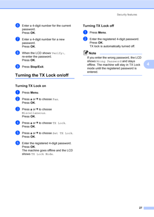 Page 43
Security features27
4
fEnter a 4-digit number for the current 
password.
Press OK.
gEnter a 4-digit number for a new 
password.
Press  OK.
hWhen the LCD shows  Verify:, 
re-enter the password.
Press  OK.
iPress  Stop/Exit .
Turning the TX Lock on/off4
Turning TX Lock on4
aPress Menu.
bPress  a or  b to choose  Fax.
Press  OK.
cPress  a or  b to choose 
Miscellaneous .
Press  OK.
dPress  a or  b to choose  TX Lock.
Press  OK.
ePress  a or  b to choose  Set TX Lock .
Press  OK.
fEnter the registered...