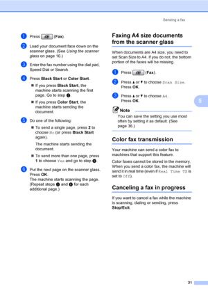 Page 47
Sending a fax31
5
aPress (Fax).
bLoad your document face down on the 
scanner glass. (See  Using the scanner 
glass on page 10.)
cEnter the fax number using the dial pad, 
Speed Dial or Search.
dPress  Black Start  or Color Start .
„ If you press  Black Start, the 
machine starts scanning the first 
page. Go to step e.
„ If you press  Color Start, the 
machine starts sending the 
document.
eDo one of the following:
„ To send a single page, press  2 to 
choose  No (or press  Black Start  
again).
The...